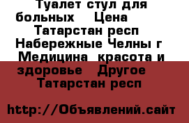 Туалет-стул для больных  › Цена ­ 500 - Татарстан респ., Набережные Челны г. Медицина, красота и здоровье » Другое   . Татарстан респ.